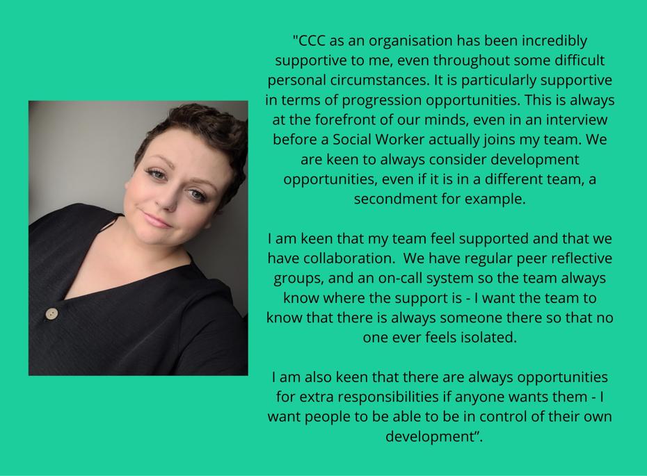 CCC as an organisation has been incredibly supportive to me, even throughout some difficult personal circumstances in terms of progression opportunities. It is particularly supportive in terms of progression opportunities. This is always at the forefront of our minds, even in an interview before a Social Worker actually joins my team. We are keen to always consider development opportunities, even if it is in a different team, a secondment for example. I am keen that my team feel supported and that we have collaboration. We have regular peer reflective groups, and an on-call system so the team always know where the support is - I want the team to know that there is always someone there so that no one ever feels isolated. I am also keen that there are always opportunities for extra responsibilities if anyone wants them - I want people to be able to be in control of their own development