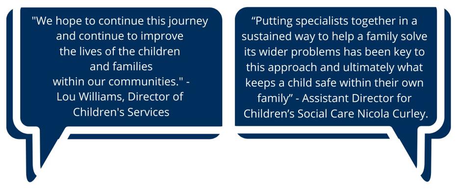 "We hope to continue this journey and continue to improve the lives of the children and families within our communities." Lou Williams, Director of Children's Services. "Putting specialist together in a sustained way to help a family solve its wider problems has been key to this approach and ultimately what keeps a child safe within their own family" - Assistant Directory for Children's Social Care Nicola Curley.