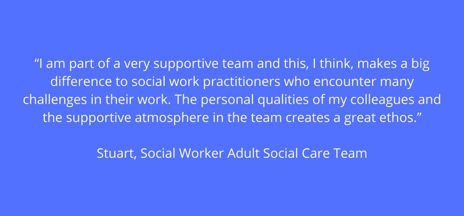 "I am part of a very supportive team and this, I think, makes a big difference to social work practitioners who encounter many challenges in their work. The personal qualities of my colleagues and the supportive atmosphere in the team creates a great ethos" - Stuart, Social Worker, Adult Social Care Team